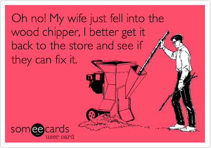 Oh no! My wife just fell into the wood chipper, I better get itback to the store and see ifthey can fix it.