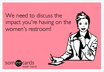 
We need to discuss the
impact you're having on the
women's restroom! 