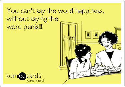 You can't say the word happiness, without saying theword penis!!!