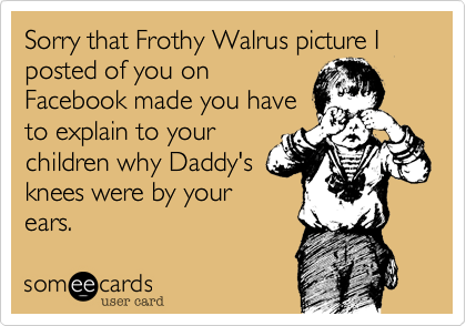 Sorry that Frothy Walrus picture I posted of you on
Facebook made you have
to explain to your
children why Daddy's
knees were by your
ears.