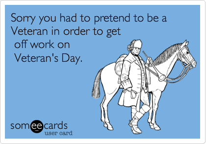 Sorry you had to pretend to be a Veteran in order to get
 off work on
 Veteran's Day. 