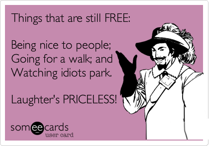 Things that are still FREE:Being nice to people;Going for a walk; andWatching idiots park.Laughter's PRICELESS!