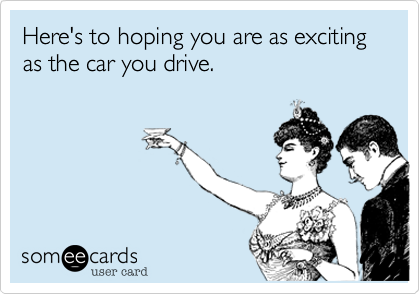Here's to hoping you are as exciting as the car you drive.