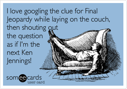 I love googling the clue for Final Jeopardy while laying on the couch, then shouting out 
the question
as if I'm the
next Ken
Jennings!