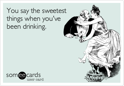 You say the sweetestthings when you'vebeen drinking.