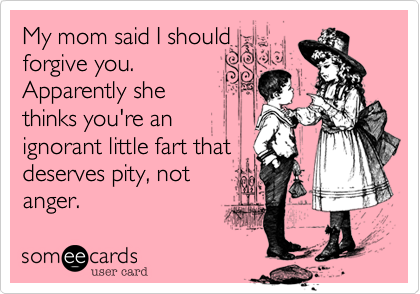 My mom said I should
forgive you.
Apparently she
thinks you're an
ignorant little fart that
deserves pity, not
anger.