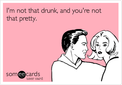 I'm not that drunk, and you're not that pretty.