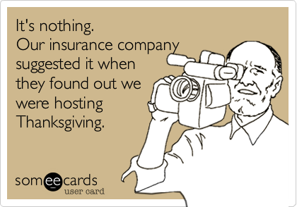 It's nothing. 
Our insurance company 
suggested it when
they found out we
were hosting 
Thanksgiving.