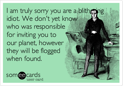 I am truly sorry you are a blithering idiot. We don't yet know
who was responsible
for inviting you to
our planet, however
they will be flogged
when found.