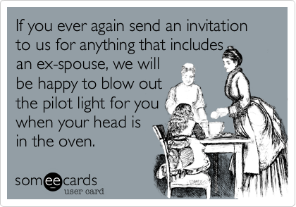 If you ever again send an invitation to us for anything that includesan ex-spouse, we willbe happy to blow outthe pilot light for youwhen your head isin the oven.