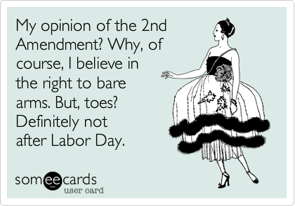 My opinion of the 2nd 
Amendment? Why, of
course, I believe in
the right to bare
arms. But, toes?
Definitely not 
after Labor Day. 