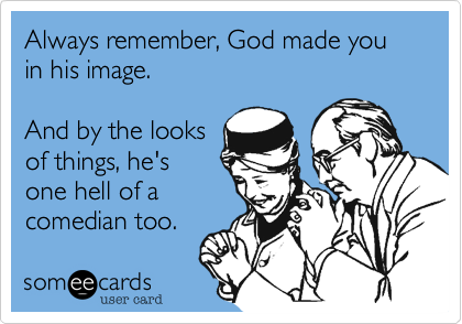 Always remember, God made you in his image.

And by the looks
of things, he's
one hell of a
comedian too.