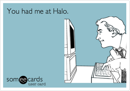 You had me at Halo.
