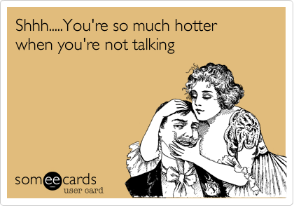 Shhh.....You're so much hotter when you're not talking