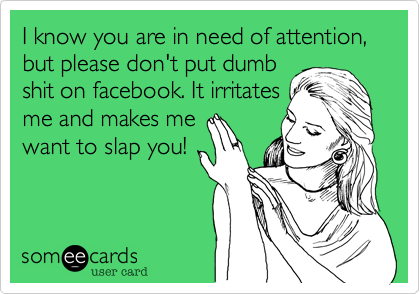 I know you are in need of attention,  but please don't put dumb
shit on facebook. It irritates
me and makes me
want to slap you! 