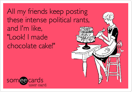 All my friends keep posting
these intense political rants,
and I'm like, 
"Look! I made 
chocolate cake!"