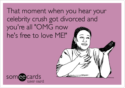 That moment when you hear your celebrity crush got divorced and you're all "OMG now
he's free to love ME!"