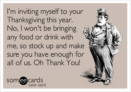 I'm inviting myself to your
Thanksgiving this year. 
No, I won't be bringing
any food or drink with
me, so stock up and make
sure you have enough for
all of us. Oh Thank You!