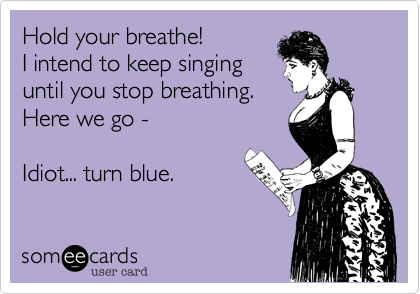 Hold your breathe!
I intend to keep singing
until you stop breathing. 
Here we go - 

Idiot... turn blue.