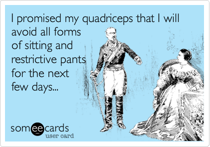I promised my quadriceps that I will avoid all forms
of sitting and
restrictive pants
for the next
few days...