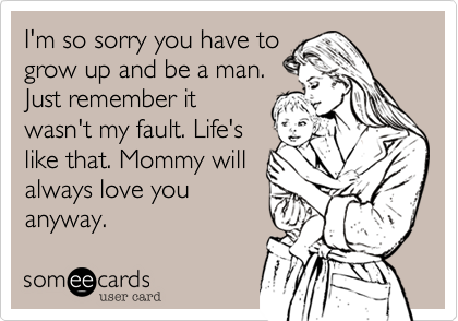 I'm so sorry you have to
grow up and be a man.
Just remember it
wasn't my fault. Life's
like that. Mommy will 
always love you
anyway.