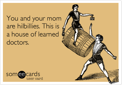 
You and your mom 
are hilbillies. This is 
a house of learned 
doctors.
