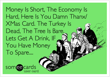 Money Is Short, The Economy Is Hard, Here Is You Damn Thanx/ XMas Card. The Turkey Is
Dead, The Tree Is Bare. 
Lets Get A Drink, IF 
You Have Money 
To Spare.... 