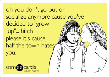 oh you don't go out orsocialize anymore cause you'vedecided to "grow up"... bitchplease it's causehalf the town hatesyou.
