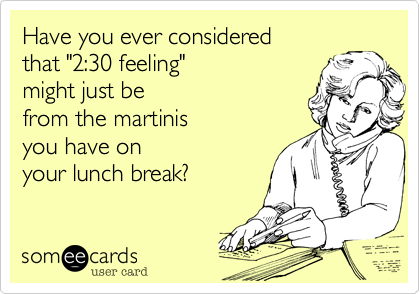 Have you ever consideredthat "2:30 feeling" might just befrom the martinisyou have onyour lunch break?