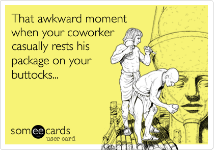 That awkward moment
when your coworker
casually rests his
package on your
buttocks...