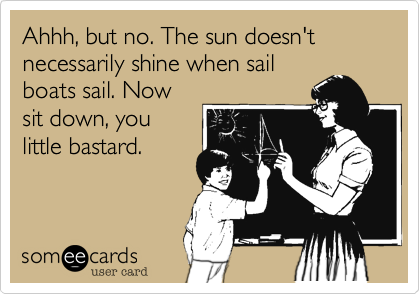 Ahhh, but no. The sun doesn't necessarily shine when sailboats sail. Nowsit down, youlittle bastard.