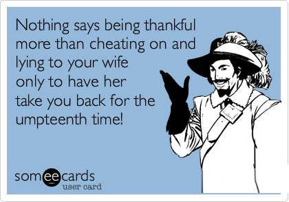 Nothing says being thankful
more than cheating on and
lying to your wife
only to have her
take you back for the
umpteenth time!