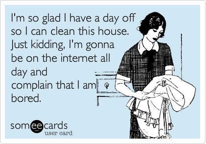 I'm so glad I have a day off
so I can clean this house.
Just kidding, I'm gonna
be on the internet all
day and
complain that I am 
bored.