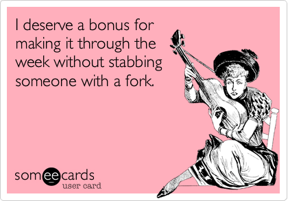 I deserve a bonus for
making it through the
week without stabbing
someone with a fork.