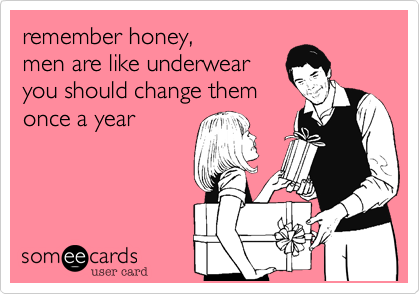 remember honey,
men are like underwear 
you should change them
once a year