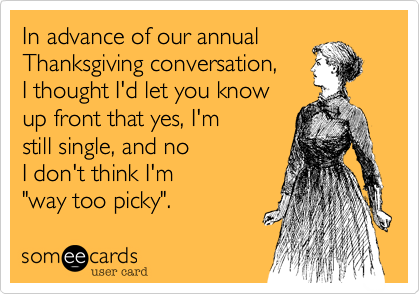 In advance of our annual 
Thanksgiving conversation, 
I thought I'd let you know
up front that yes, I'm
still single, and no
I don't think I'm 
"way too picky". 