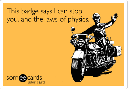 This badge says I can stop
you, and the laws of physics.