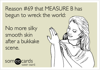 Reason #69 that MEASURE B has begun to wreck the world:

No more silky
smooth skin
after a bukkake
scene.