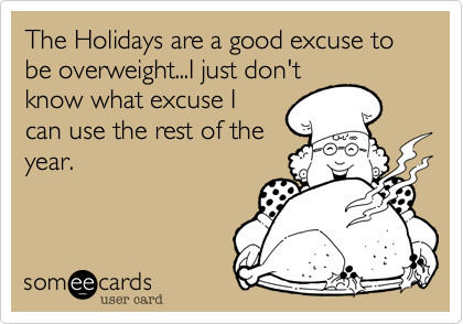The Holidays are a good excuse to be overweight...I just don't
know what excuse I
can use the rest of the
year.