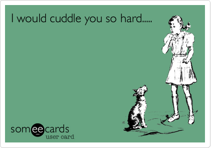 I would cuddle you so hard.....