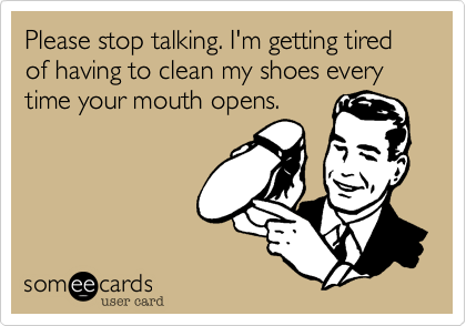 Please stop talking. I'm getting tired of having to clean my shoes every time your mouth opens.