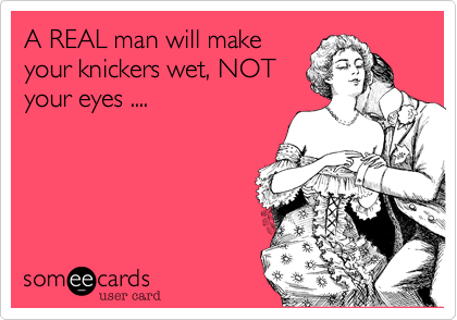 A REAL man will make
your knickers wet, NOT
your eyes ....