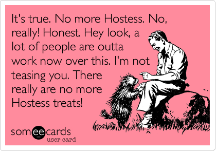 It's true. No more Hostess. No, really! Honest. Hey look, a
lot of people are outta
work now over this. I'm not
teasing you. There
really are no more
Hostess treats!