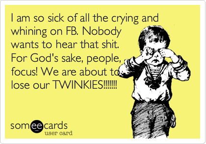 I am so sick of all the crying and whining on FB. Nobody
wants to hear that shit.
For God's sake, people,
focus! We are about to 
lose our TWINKIES!!!!!!!