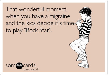 That wonderful moment
when you have a migraine
and the kids decide it's time
to play "Rock Star". 