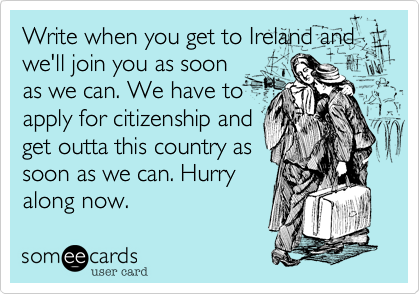 Write when you get to Ireland and
we'll join you as soon
as we can. We have to
apply for citizenship and
get outta this country as
soon as we can. Hurry
along now.