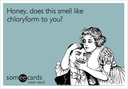 Honey, does this smell like chloryform to you? 