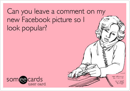 Can you leave a comment on my
new Facebook picture so I
look popular?