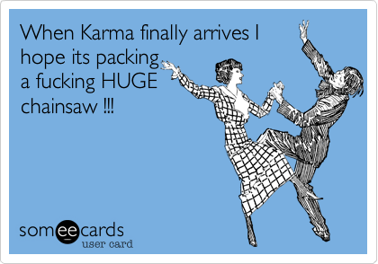 When Karma finally arrives I
hope its packing
a fucking HUGE
chainsaw !!!