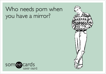 Who needs porn when 
you have a mirror?